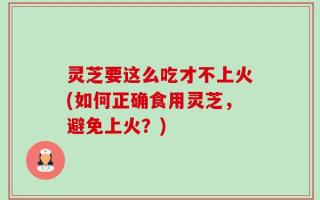 灵芝要这么吃才不上火(如何正确食用灵芝，避免上火？)