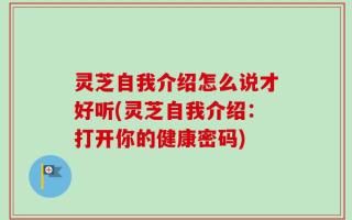 灵芝自我介绍怎么说才好听(灵芝自我介绍：打开你的健康密码)