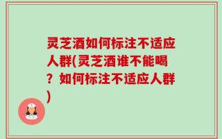 灵芝酒如何标注不适应人群(灵芝酒谁不能喝？如何标注不适应人群)