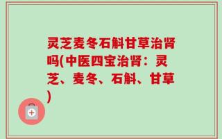 灵芝麦冬石斛甘草治肾吗(中医四宝治肾：灵芝、麦冬、石斛、甘草)