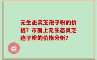 元生态灵芝孢子粉的价格？市面上元生态灵芝孢子粉的价格分析？