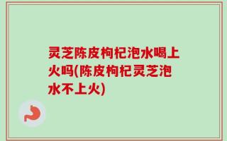 灵芝陈皮枸杞泡水喝上火吗(陈皮枸杞灵芝泡水不上火)