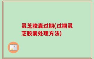 灵芝胶囊过期(过期灵芝胶囊处理方法)
