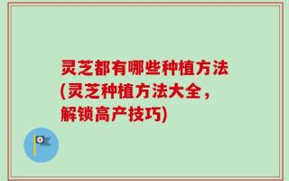 灵芝都有哪些种植方法(灵芝种植方法大全，解锁高产技巧)