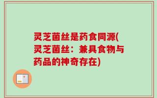 灵芝菌丝是药食同源(灵芝菌丝：兼具食物与药品的神奇存在)