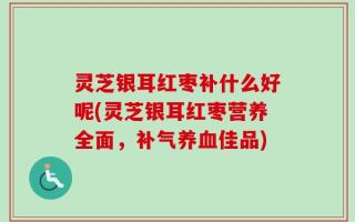 灵芝银耳红枣补什么好呢(灵芝银耳红枣营养全面，补气养血佳品)