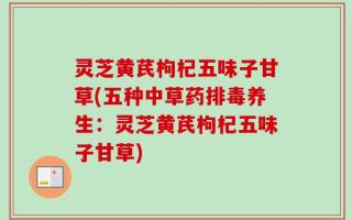 灵芝黄芪枸杞五味子甘草(五种中草药排毒养生：灵芝黄芪枸杞五味子甘草)
