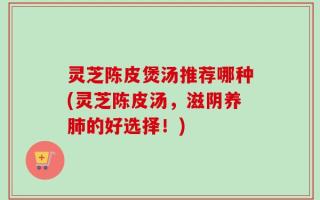 灵芝陈皮煲汤推荐哪种(灵芝陈皮汤，滋阴养肺的好选择！)