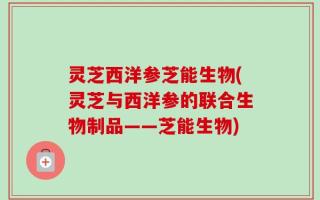 灵芝西洋参芝能生物(灵芝与西洋参的联合生物制品——芝能生物)