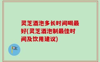 灵芝酒泡多长时间喝最好(灵芝酒泡制最佳时间及饮用建议)