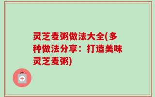灵芝麦粥做法大全(多种做法分享：打造美味灵芝麦粥)