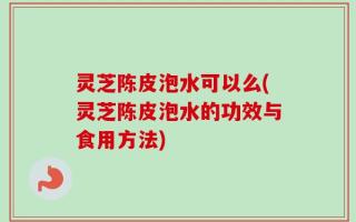 灵芝陈皮泡水可以么(灵芝陈皮泡水的功效与食用方法)