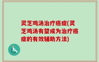 灵芝鸡汤治疗癌症(灵芝鸡汤有望成为治疗癌症的有效辅助方法)
