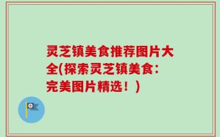灵芝镇美食推荐图片大全(探索灵芝镇美食：完美图片精选！)