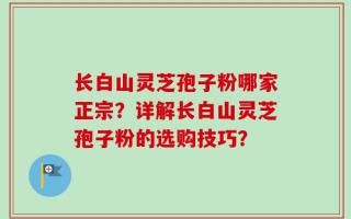 长白山灵芝孢子粉哪家正宗？详解长白山灵芝孢子粉的选购技巧？