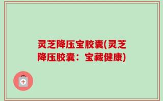 灵芝降压宝胶囊(灵芝降压胶囊：宝藏健康)