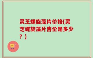 灵芝螺旋藻片价格(灵芝螺旋藻片售价是多少？)