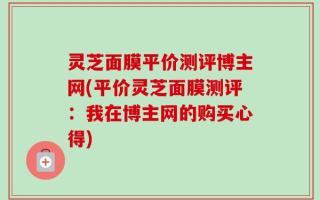 灵芝面膜平价测评博主网(平价灵芝面膜测评：我在博主网的购买心得)