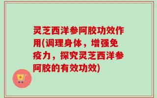 灵芝西洋参阿胶功效作用(调理身体，增强免疫力，探究灵芝西洋参阿胶的有效功效)