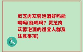 灵芝肉苁蓉泡酒好吗能喝吗(能喝吗？灵芝肉苁蓉泡酒的适宜人群及注意事项)