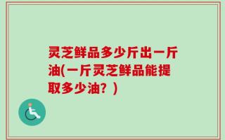 灵芝鲜品多少斤出一斤油(一斤灵芝鲜品能提取多少油？)