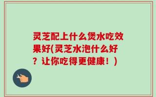 灵芝配上什么煲水吃效果好(灵芝水泡什么好？让你吃得更健康！)