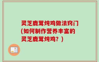 灵芝鹿茸炖鸡做法窍门(如何制作营养丰富的灵芝鹿茸炖鸡？)