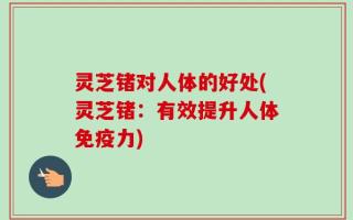 灵芝锗对人体的好处(灵芝锗：有效提升人体免疫力)