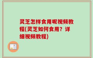 灵芝怎样食用呢视频教程(灵芝如何食用？详细视频教程)