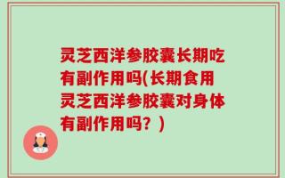 灵芝西洋参胶囊长期吃有副作用吗(长期食用灵芝西洋参胶囊对身体有副作用吗？)