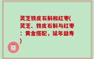 灵芝铁皮石斛和红枣(灵芝、铁皮石斛与红枣：黄金搭配，延年益寿)