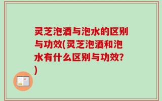 灵芝泡酒与泡水的区别与功效(灵芝泡酒和泡水有什么区别与功效？)