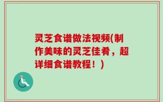 灵芝食谱做法视频(制作美味的灵芝佳肴，超详细食谱教程！)