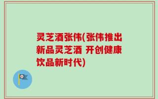 灵芝酒张伟(张伟推出新品灵芝酒 开创健康饮品新时代)