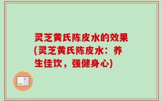 灵芝黄氏陈皮水的效果(灵芝黄氏陈皮水：养生佳饮，强健身心)