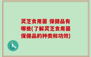 灵芝食用菌 保健品有哪些(了解灵芝食用菌保健品的种类和功效)
