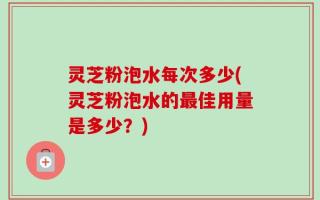 灵芝粉泡水每次多少(灵芝粉泡水的最佳用量是多少？)
