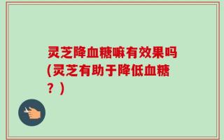 灵芝降血糖嘛有效果吗(灵芝有助于降低血糖？)