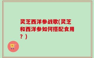 灵芝西洋参战歌(灵芝和西洋参如何搭配食用？)