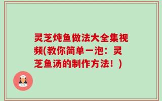 灵芝炖鱼做法大全集视频(教你简单一泡：灵芝鱼汤的制作方法！)