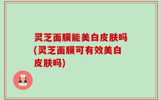 灵芝面膜能美白皮肤吗(灵芝面膜可有效美白皮肤吗)