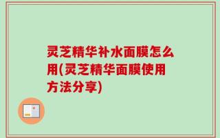 灵芝精华补水面膜怎么用(灵芝精华面膜使用方法分享)