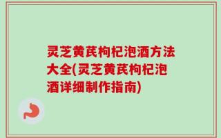 灵芝黄芪枸杞泡酒方法大全(灵芝黄芪枸杞泡酒详细制作指南)
