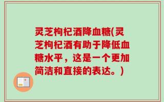 灵芝枸杞酒降血糖(灵芝枸杞酒有助于降低血糖水平，这是一个更加简洁和直接的表达。)