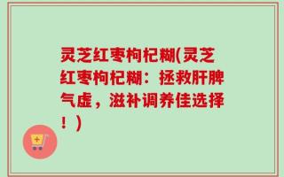 灵芝红枣枸杞糊(灵芝红枣枸杞糊：拯救肝脾气虚，滋补调养佳选择！)