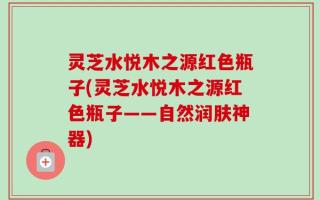 灵芝水悦木之源红色瓶子(灵芝水悦木之源红色瓶子——自然润肤神器)