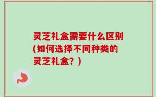 灵芝礼盒需要什么区别(如何选择不同种类的灵芝礼盒？)