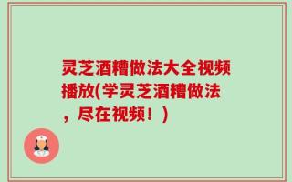 灵芝酒糟做法大全视频播放(学灵芝酒糟做法，尽在视频！)