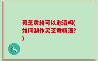 灵芝黄精可以泡酒吗(如何制作灵芝黄精酒？)