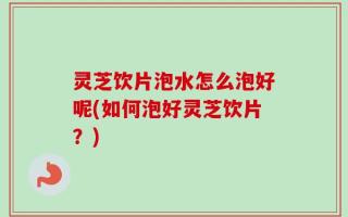 灵芝饮片泡水怎么泡好呢(如何泡好灵芝饮片？)